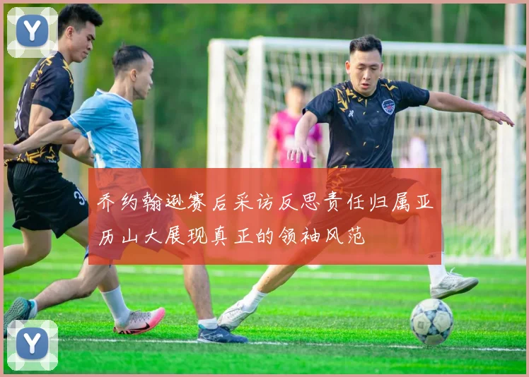 乔约翰逊赛后采访反思责任归属亚历山大展现真正的领袖风范