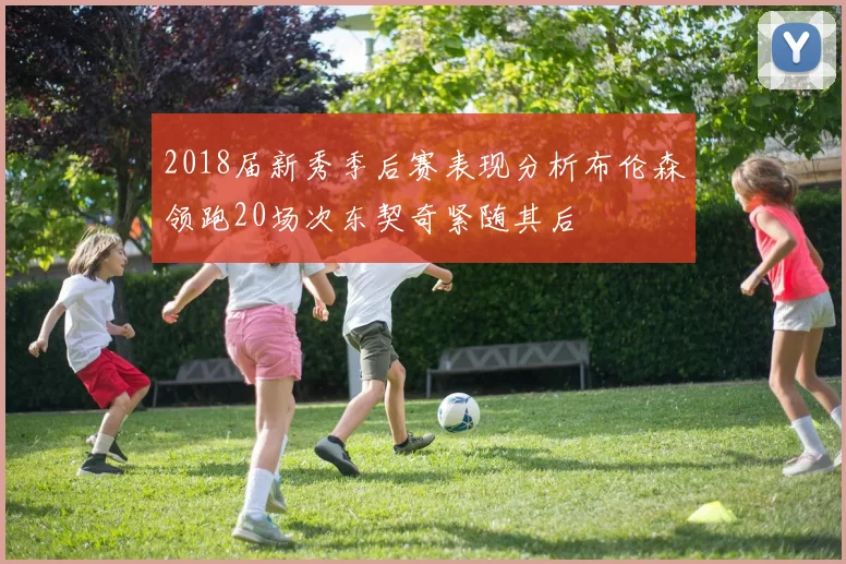 2018届新秀季后赛表现分析布伦森领跑20场次东契奇紧随其后
