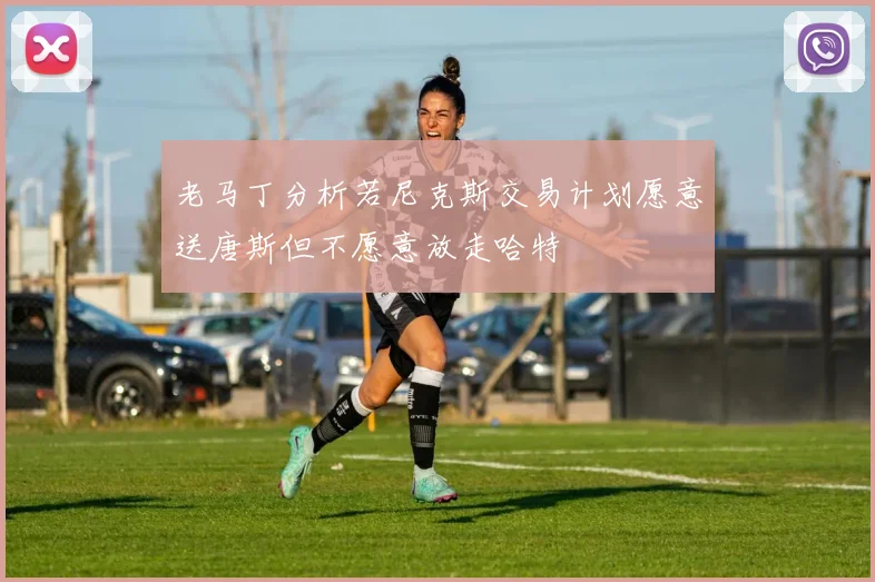 老马丁分析若尼克斯交易计划愿意送唐斯但不愿意放走哈特