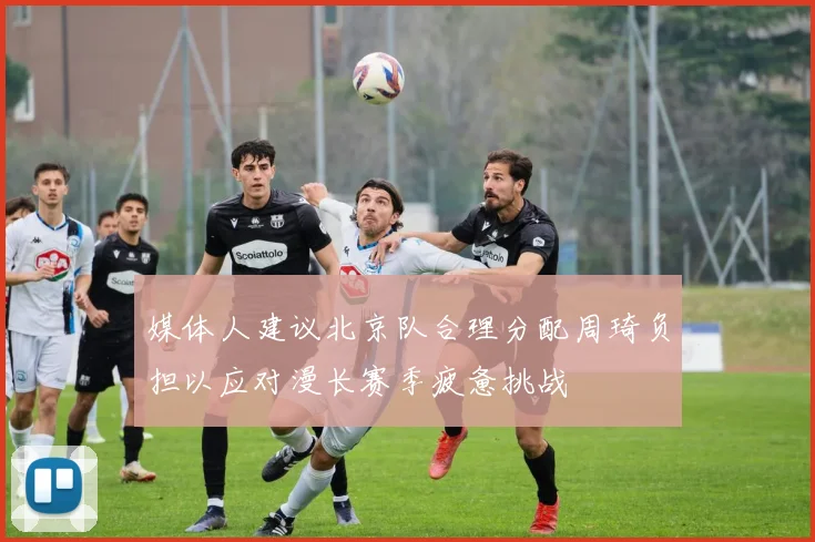 媒体人建议北京队合理分配周琦负担以应对漫长赛季疲惫挑战