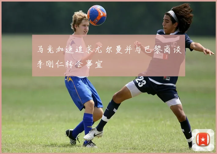马竞加速追求尤尔曼并与巴黎商谈李刚仁转会事宜