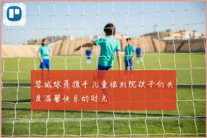 蓉城球员携手儿童福利院孩子们共度温馨快乐的时光