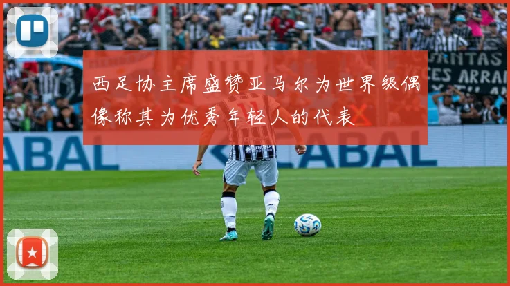 西足协主席盛赞亚马尔为世界级偶像称其为优秀年轻人的代表