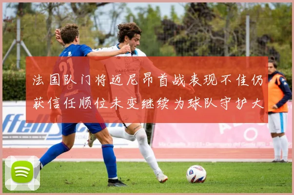 法国队门将迈尼昂首战表现不佳仍获信任顺位未变继续为球队守护大门