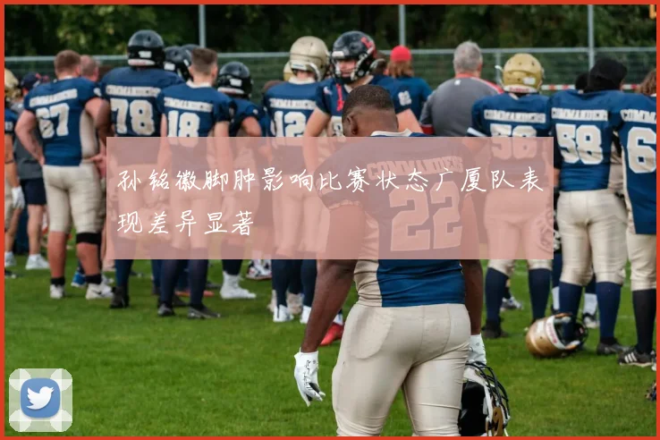 孙铭徽脚肿影响比赛状态广厦队表现差异显著