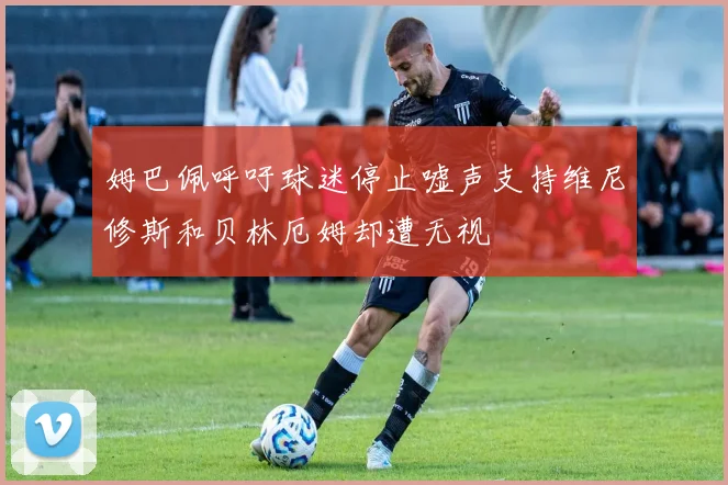 姆巴佩呼吁球迷停止嘘声支持维尼修斯和贝林厄姆却遭无视