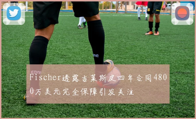 Fischer透露吉莱斯皮四年合同4800万美元完全保障引发关注