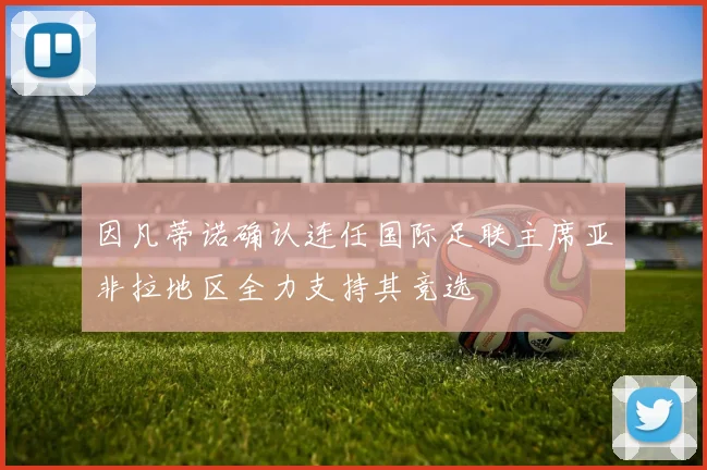 因凡蒂诺确认连任国际足联主席亚非拉地区全力支持其竞选