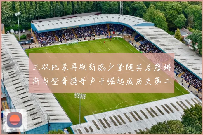 三双纪录再刷新威少紧随其后詹姆斯与登哥携手卢卡崛起成历史第二