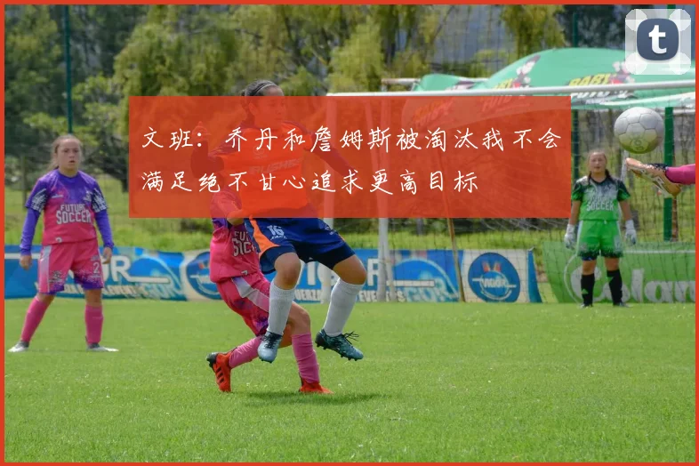 文班：乔丹和詹姆斯被淘汰我不会满足绝不甘心追求更高目标