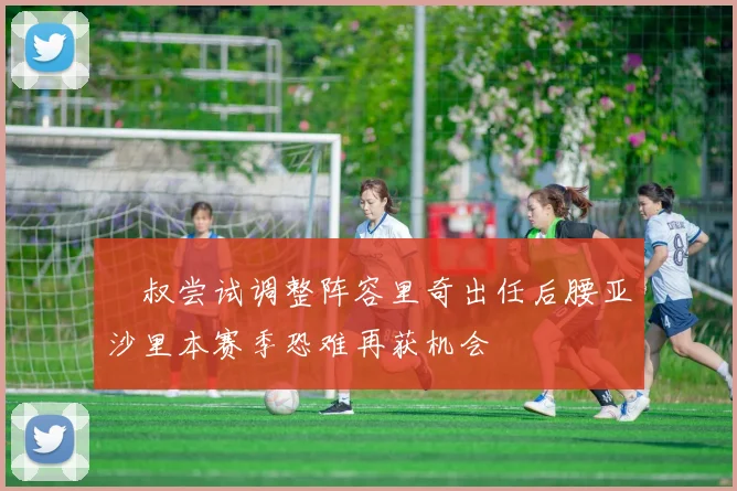 囧叔尝试调整阵容里奇出任后腰亚沙里本赛季恐难再获机会