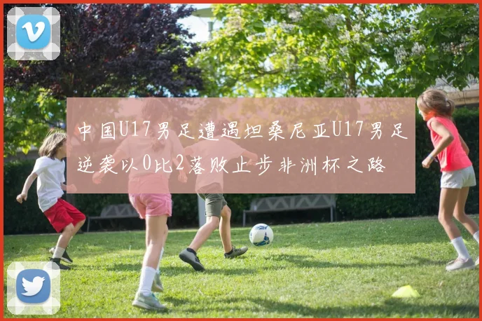 中国U17男足遭遇坦桑尼亚U17男足逆袭以0比2落败止步非洲杯之路