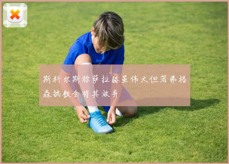 斯科尔斯称萨拉赫虽伟大但若弗格森执教会将其放弃