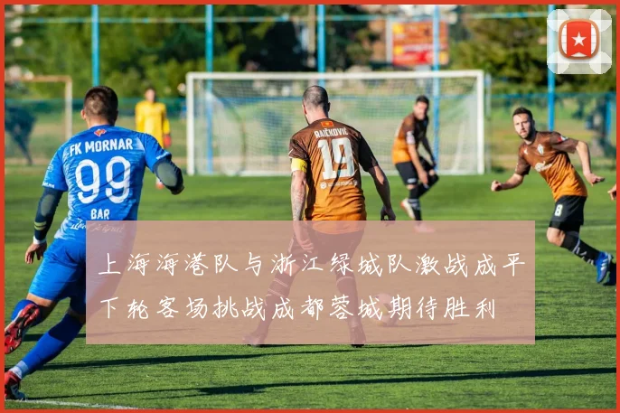 上海海港队与浙江绿城队激战成平下轮客场挑战成都蓉城期待胜利