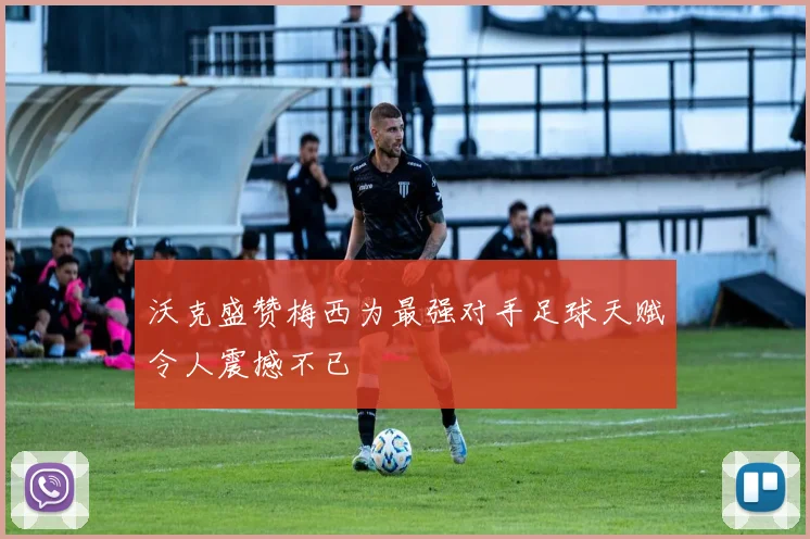 沃克盛赞梅西为最强对手足球天赋令人震撼不已