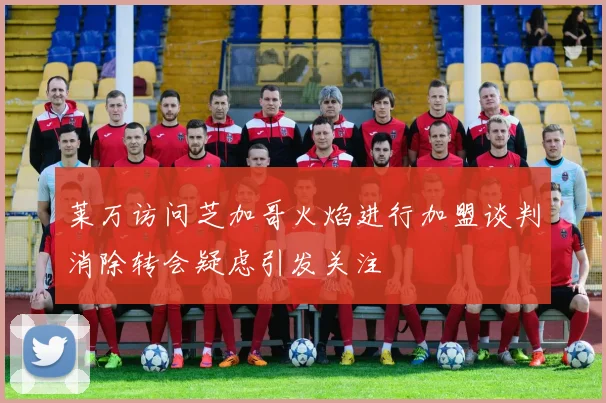 莱万访问芝加哥火焰进行加盟谈判消除转会疑虑引发关注