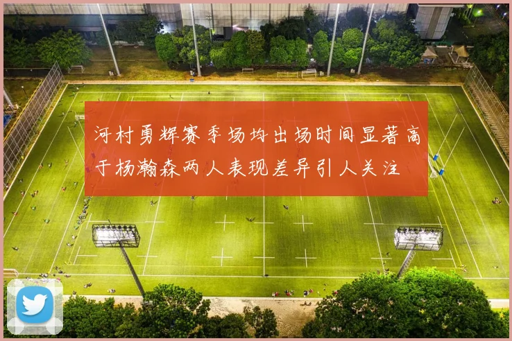 河村勇辉赛季场均出场时间显著高于杨瀚森两人表现差异引人关注