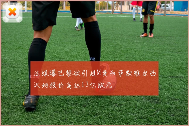 法媒曝巴黎欲引进M费和萨默维尔西汉姆报价高达13亿欧元