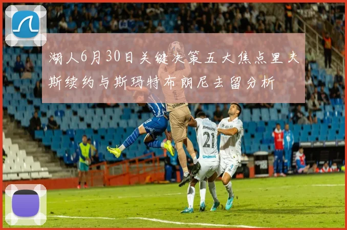 湖人6月30日关键决策五大焦点里夫斯续约与斯玛特布朗尼去留分析