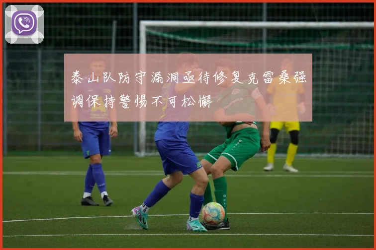 泰山队防守漏洞亟待修复克雷桑强调保持警惕不可松懈