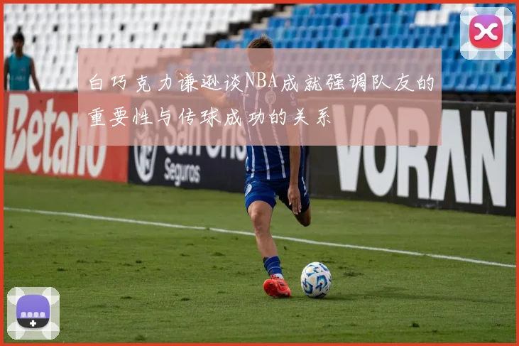 白巧克力谦逊谈NBA成就强调队友的重要性与传球成功的关系