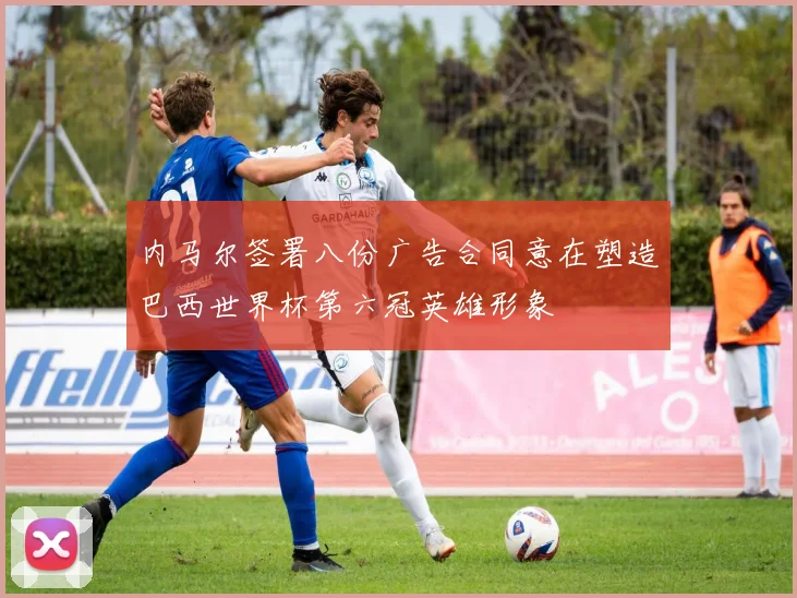 内马尔签署八份广告合同意在塑造巴西世界杯第六冠英雄形象
