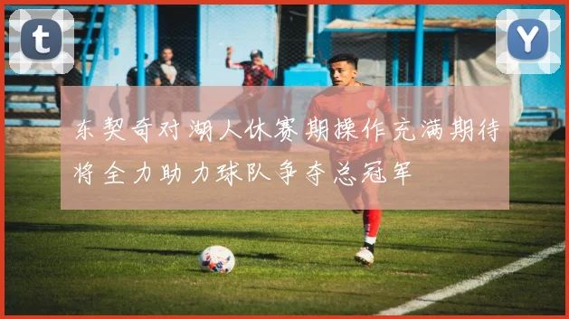 东契奇对湖人休赛期操作充满期待将全力助力球队争夺总冠军